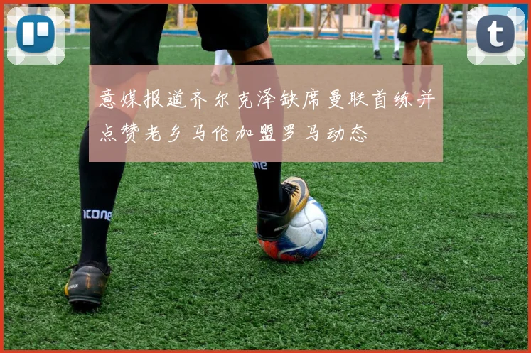 意媒报道齐尔克泽缺席曼联首练并点赞老乡马伦加盟罗马动态