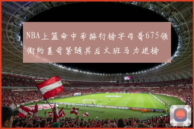 NBA上篮命中率排行榜字母哥675领衔约基奇紧随其后文班马力进榜