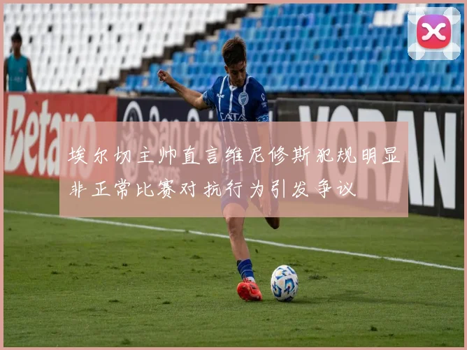 埃尔切主帅直言维尼修斯犯规明显非正常比赛对抗行为引发争议