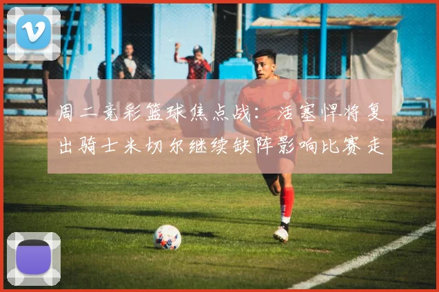 周二竞彩篮球焦点战：活塞悍将复出骑士米切尔继续缺阵影响比赛走势