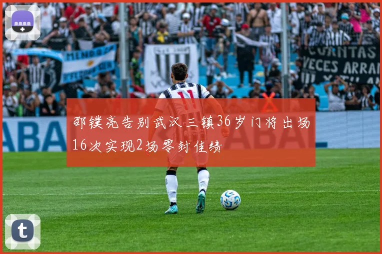 邵镤亮告别武汉三镇36岁门将出场16次实现2场零封佳绩