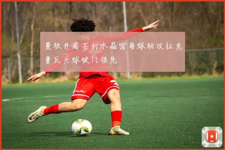 曼联开局不利水晶宫角球助攻拉克鲁瓦头球破门领先