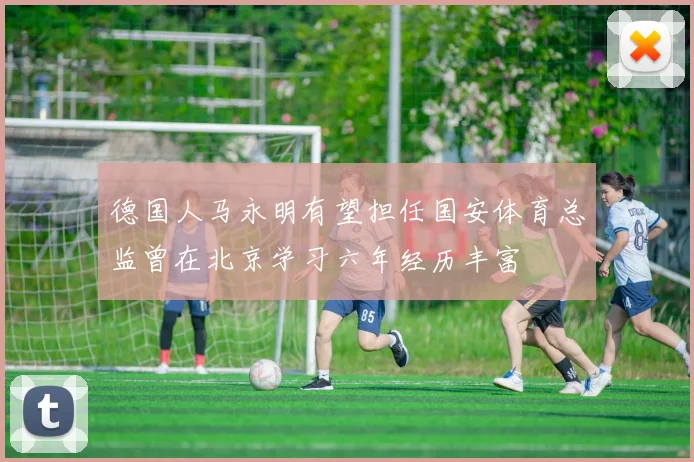 德国人马永明有望担任国安体育总监曾在北京学习六年经历丰富