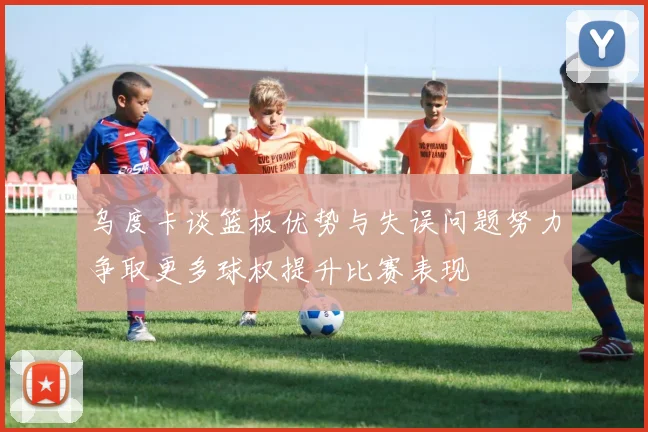 乌度卡谈篮板优势与失误问题努力争取更多球权提升比赛表现