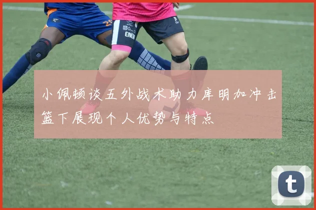 小佩顿谈五外战术助力库明加冲击篮下展现个人优势与特点