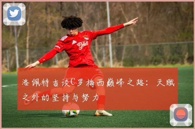 洛佩特吉谈C罗梅西巅峰之路：天赋之外的坚持与努力