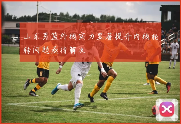 山东男篮外线实力显著提升内线轮转问题亟待解决