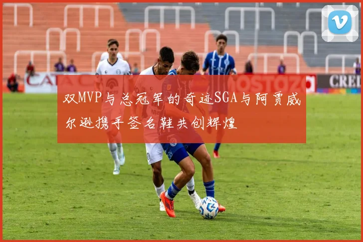 双MVP与总冠军的奇迹SGA与阿贾威尔逊携手签名鞋共创辉煌