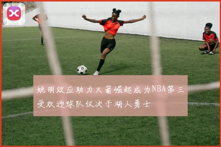 姚明效应助力火箭崛起成为NBA第三受欢迎球队仅次于湖人勇士