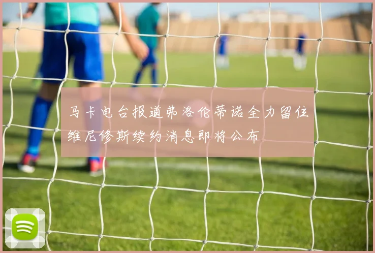 马卡电台报道弗洛伦蒂诺全力留住维尼修斯续约消息即将公布