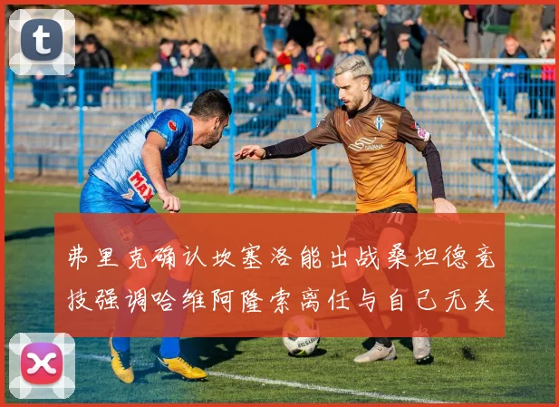 弗里克确认坎塞洛能出战桑坦德竞技强调哈维阿隆索离任与自己无关