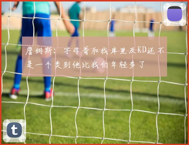 詹姆斯：字母哥和我库里及KD还不是一个类别他比我们年轻多了