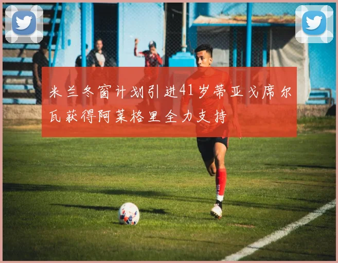 米兰冬窗计划引进41岁蒂亚戈席尔瓦获得阿莱格里全力支持