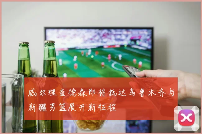 威尔理查德森即将抵达乌鲁木齐与新疆男篮展开新征程