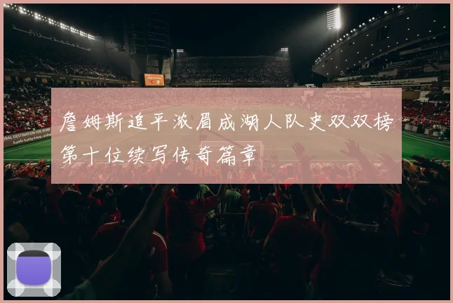 詹姆斯追平浓眉成湖人队史双双榜第十位续写传奇篇章