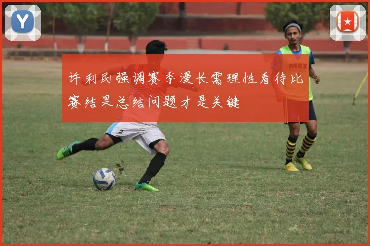 许利民强调赛季漫长需理性看待比赛结果总结问题才是关键