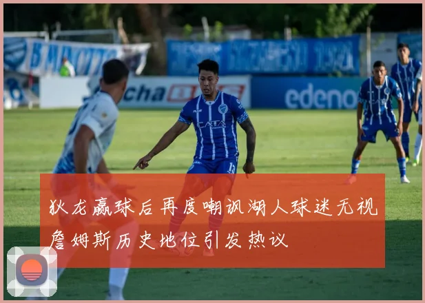 狄龙赢球后再度嘲讽湖人球迷无视詹姆斯历史地位引发热议