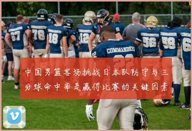 中国男篮客场挑战日本队防守与三分球命中率是赢得比赛的关键因素