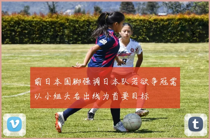 前日本国脚强调日本队若欲争冠需以小组头名出线为首要目标