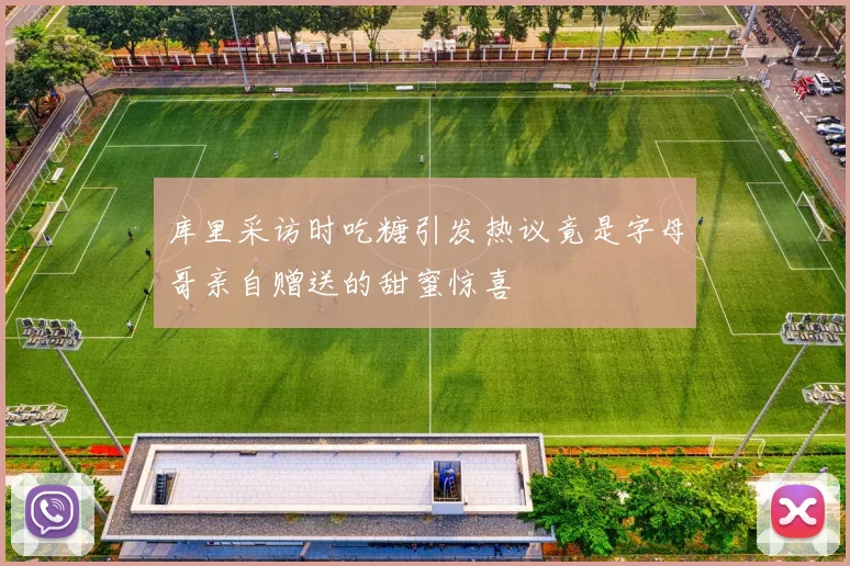 库里采访时吃糖引发热议竟是字母哥亲自赠送的甜蜜惊喜