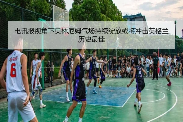 电讯报视角下贝林厄姆气场持续绽放或将冲击英格兰历史最佳